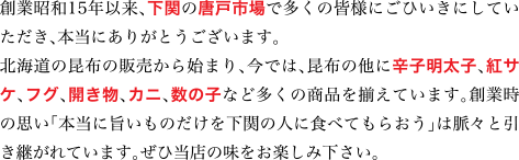 創業昭和15年以来、下関の唐戸市場で多くの皆様にごひいきにしていただき、本当にありがとうございます。
北海道の昆布の販売から始り、今では、昆布の他に辛子明太子、紅サケ、フグ、開き物、カニ、数の子など多くの商品を揃えています。創業時の思い
「本当に旨いものだけを下関の人に食べてもらおう」は脈々と引き継がれています。ぜひ当店の味をお楽しみ下さい。